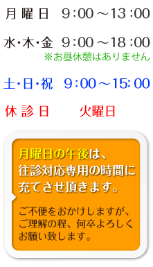 [営業時間]月曜日 9:00－13:00　／ 水・木・金 9:00-18:00 ※お昼休みはありません。/ 土･日･祝 9:00～15:00　／ 休診日　火曜日　月曜日の午後は、往診対応専用の時間に充てさせ頂きます。ご不便をおかけしますが、ご理解の程、何卒よろしくお願い致します。