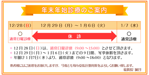 年末年始診療のご案内：12月28日（日）は、通常日曜診療（0時から15時）とさせて頂きます。12月29日（月）から1月6日（火）までの9日間、冬季休業を頂きます。年明け1月7日（水）より、通常診療（9時から18時）となります。患者様にはご迷惑をおかけしますが、今後とも母心堂指圧整骨院をよろしくお願い致します。